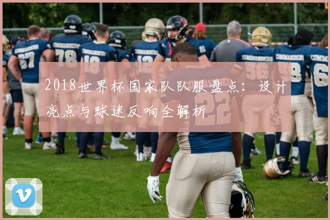 2018世界杯国家队队服盘点：设计亮点与球迷反响全解析