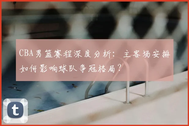 CBA男篮赛程深度分析：主客场安排如何影响球队争冠格局？