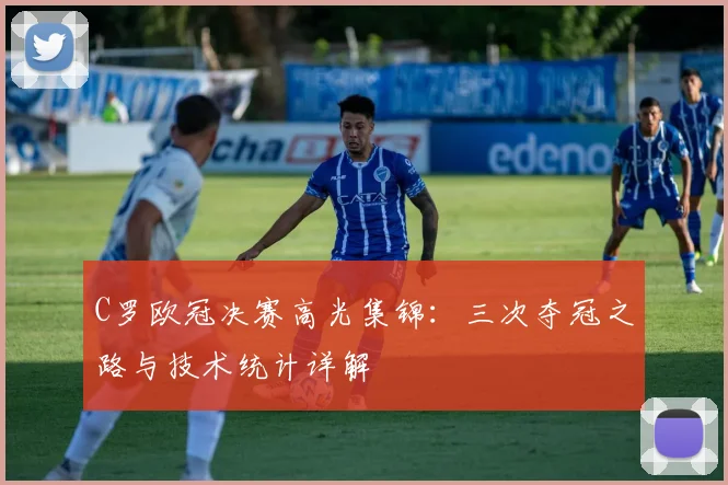 C罗欧冠决赛高光集锦：三次夺冠之路与技术统计详解