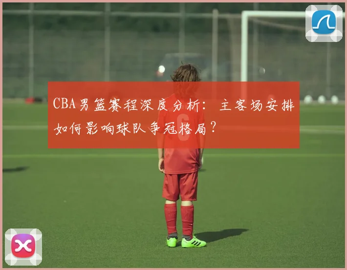 CBA男篮赛程深度分析：主客场安排如何影响球队争冠格局？