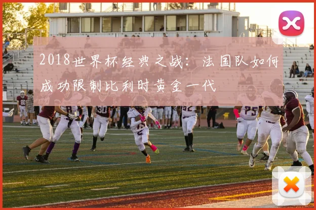2018世界杯经典之战：法国队如何成功限制比利时黄金一代