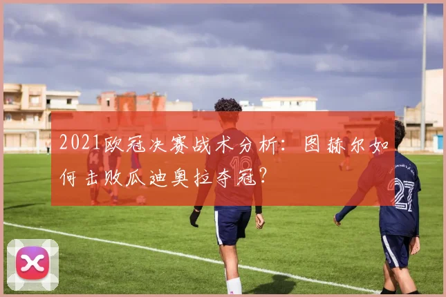 2021欧冠决赛战术分析：图赫尔如何击败瓜迪奥拉夺冠？