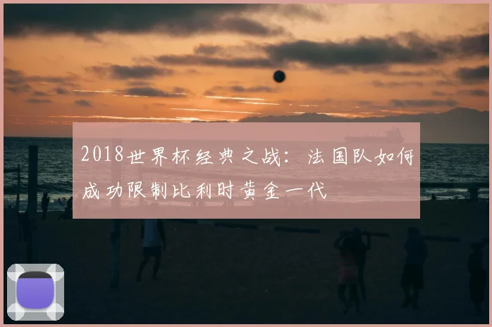 2018世界杯经典之战：法国队如何成功限制比利时黄金一代