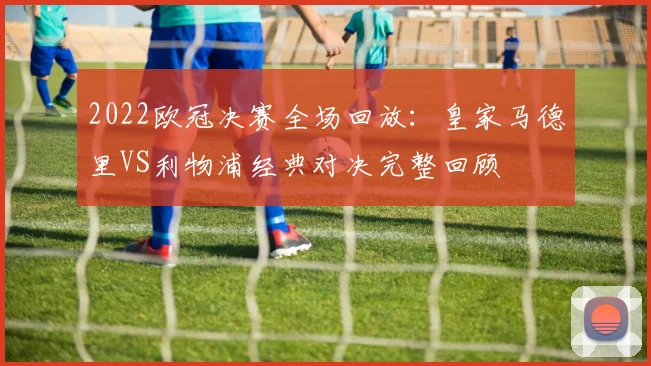 2022欧冠决赛全场回放：皇家马德里VS利物浦经典对决完整回顾