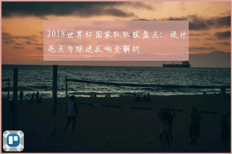 2018世界杯国家队队服盘点：设计亮点与球迷反响全解析