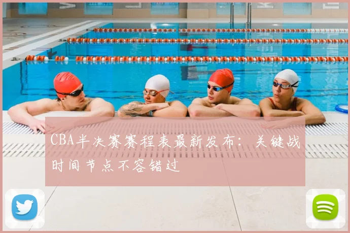 CBA半决赛赛程表最新发布：关键战时间节点不容错过