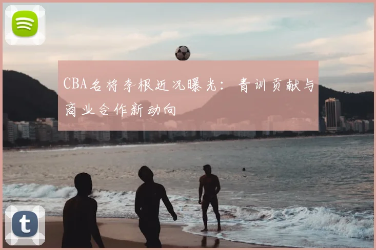 CBA名将李根近况曝光：青训贡献与商业合作新动向