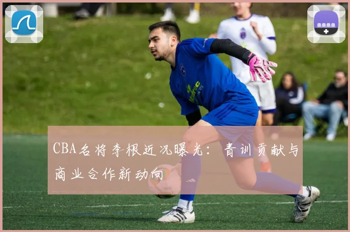 CBA名将李根近况曝光：青训贡献与商业合作新动向